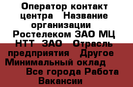 Оператор контакт-центра › Название организации ­ Ростелеком ЗАО МЦ НТТ, ЗАО › Отрасль предприятия ­ Другое › Минимальный оклад ­ 20 000 - Все города Работа » Вакансии   